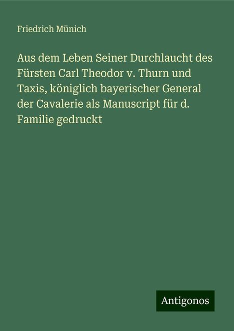 Friedrich Münich: Aus dem Leben Seiner Durchlaucht des Fürsten Carl Theodor v. Thurn und Taxis, königlich bayerischer General der Cavalerie als Manuscript für d. Familie gedruckt, Buch