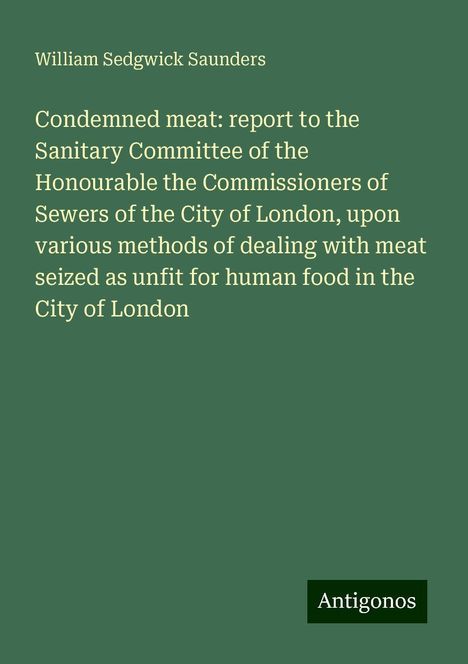 William Sedgwick Saunders: Condemned meat: report to the Sanitary Committee of the Honourable the Commissioners of Sewers of the City of London, upon various methods of dealing with meat seized as unfit for human food in the City of London, Buch