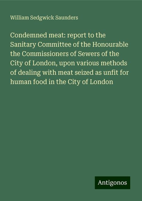 William Sedgwick Saunders: Condemned meat: report to the Sanitary Committee of the Honourable the Commissioners of Sewers of the City of London, upon various methods of dealing with meat seized as unfit for human food in the City of London, Buch