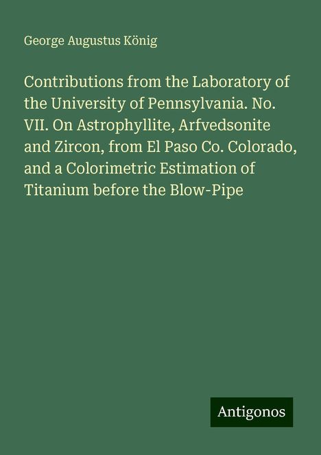 George Augustus König: Contributions from the Laboratory of the University of Pennsylvania. No. VII. On Astrophyllite, Arfvedsonite and Zircon, from El Paso Co. Colorado, and a Colorimetric Estimation of Titanium before the Blow-Pipe, Buch