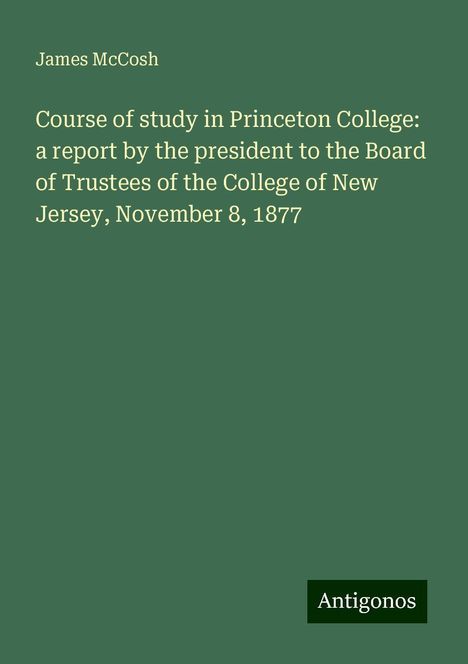 James Mccosh: Course of study in Princeton College: a report by the president to the Board of Trustees of the College of New Jersey, November 8, 1877, Buch