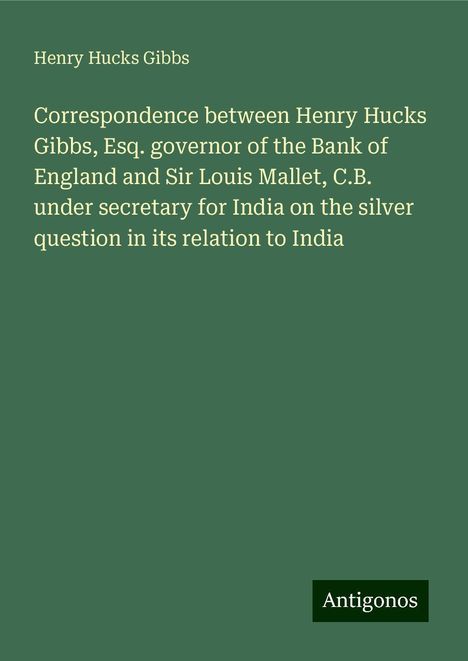 Henry Hucks Gibbs: Correspondence between Henry Hucks Gibbs, Esq. governor of the Bank of England and Sir Louis Mallet, C.B. under secretary for India on the silver question in its relation to India, Buch