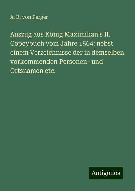 A. R. Von Perger: Auszug aus König Maximilian's II. Copeybuch vom Jahre 1564: nebst einem Verzeichnisse der in demselben vorkommenden Personen- und Ortsnamen etc., Buch