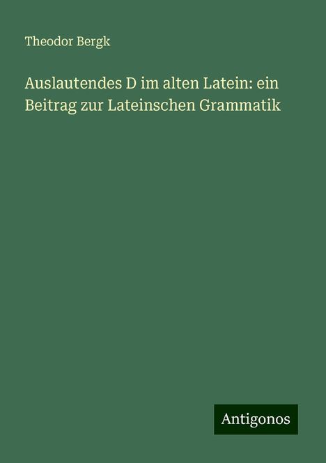 Theodor Bergk: Auslautendes D im alten Latein: ein Beitrag zur Lateinschen Grammatik, Buch