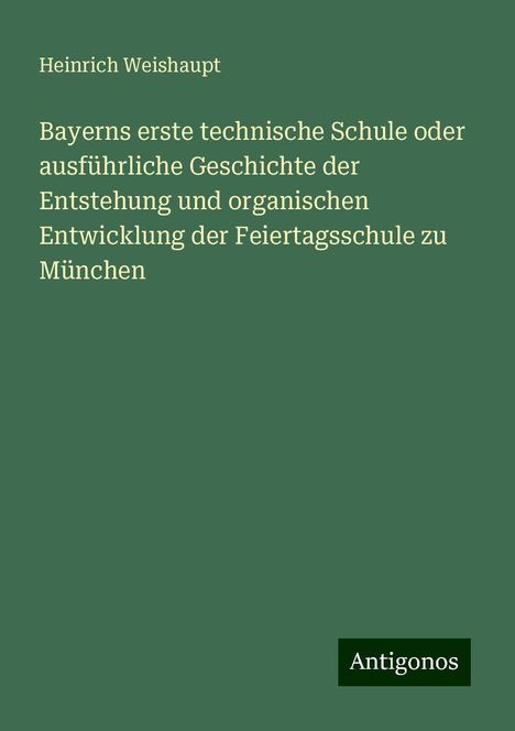 Heinrich Weishaupt: Bayerns erste technische Schule oder ausführliche Geschichte der Entstehung und organischen Entwicklung der Feiertagsschule zu München, Buch