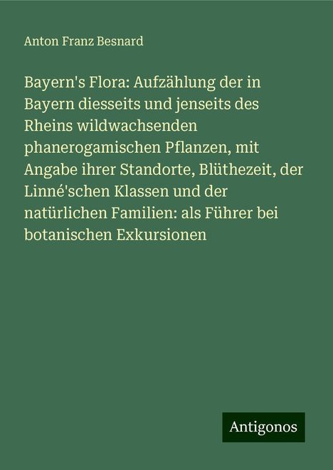 Anton Franz Besnard: Bayern's Flora: Aufzählung der in Bayern diesseits und jenseits des Rheins wildwachsenden phanerogamischen Pflanzen, mit Angabe ihrer Standorte, Blüthezeit, der Linné'schen Klassen und der natürlichen Familien: als Führer bei botanischen Exkursionen, Buch