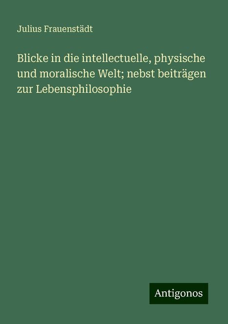 Julius Frauenstädt: Blicke in die intellectuelle, physische und moralische Welt; nebst beiträgen zur Lebensphilosophie, Buch