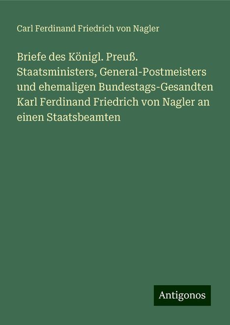 Carl Ferdinand Friedrich von Nagler: Briefe des Königl. Preuß. Staatsministers, General-Postmeisters und ehemaligen Bundestags-Gesandten Karl Ferdinand Friedrich von Nagler an einen Staatsbeamten, Buch