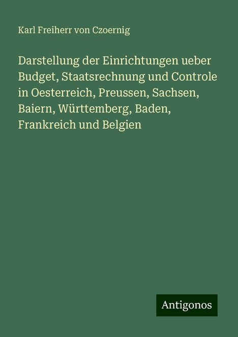 Karl Freiherr Von Czoernig: Darstellung der Einrichtungen ueber Budget, Staatsrechnung und Controle in Oesterreich, Preussen, Sachsen, Baiern, Württemberg, Baden, Frankreich und Belgien, Buch