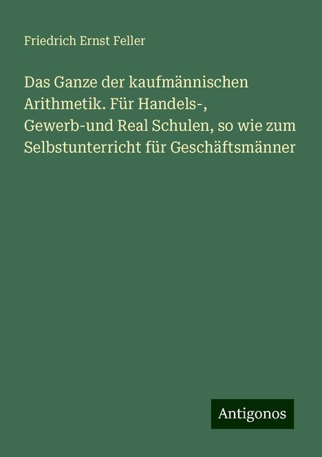 Friedrich Ernst Feller: Das Ganze der kaufmännischen Arithmetik. Für Handels-, Gewerb-und Real Schulen, so wie zum Selbstunterricht für Geschäftsmänner, Buch