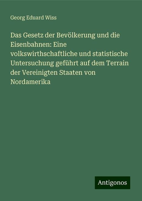 Georg Eduard Wiss: Das Gesetz der Bevölkerung und die Eisenbahnen: Eine volkswirthschaftliche und statistische Untersuchung geführt auf dem Terrain der Vereinigten Staaten von Nordamerika, Buch