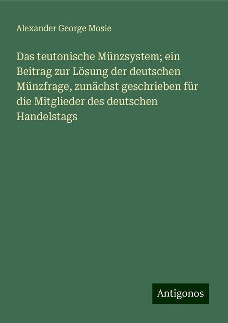 Alexander George Mosle: Das teutonische Münzsystem; ein Beitrag zur Lösung der deutschen Münzfrage, zunächst geschrieben für die Mitglieder des deutschen Handelstags, Buch