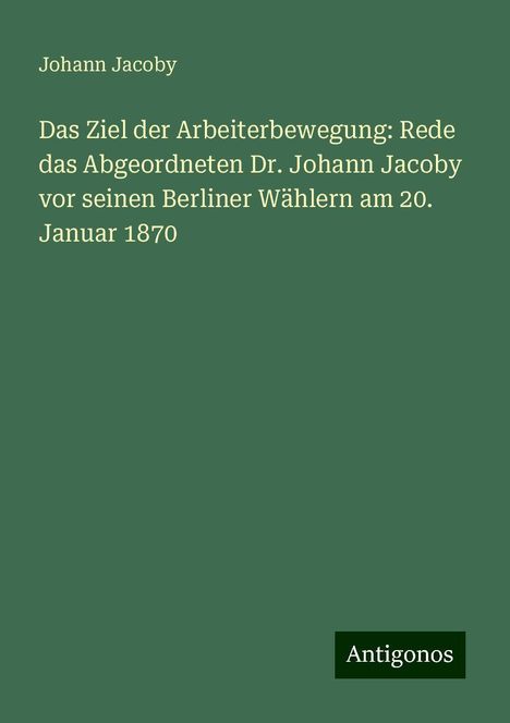 Johann Jacoby: Das Ziel der Arbeiterbewegung: Rede das Abgeordneten Dr. Johann Jacoby vor seinen Berliner Wählern am 20. Januar 1870, Buch