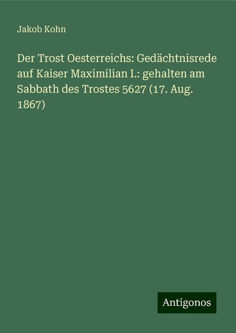 Jakob Kohn: Der Trost Oesterreichs: Gedächtnisrede auf Kaiser Maximilian I.: gehalten am Sabbath des Trostes 5627 (17. Aug. 1867), Buch