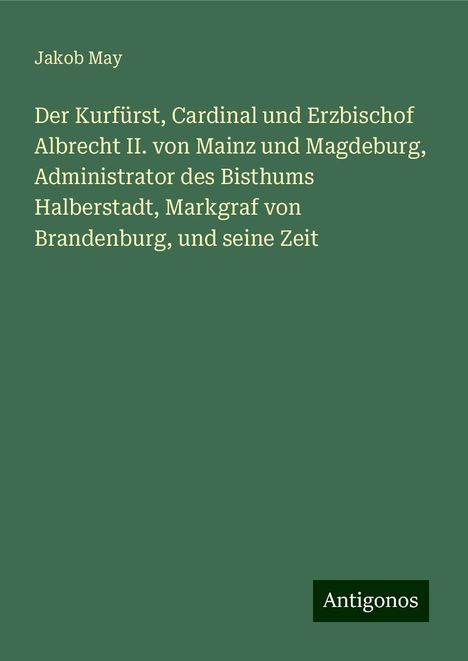 Jakob May: Der Kurfürst, Cardinal und Erzbischof Albrecht II. von Mainz und Magdeburg, Administrator des Bisthums Halberstadt, Markgraf von Brandenburg, und seine Zeit, Buch