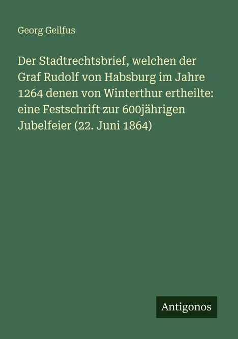 Georg Geilfus: Der Stadtrechtsbrief, welchen der Graf Rudolf von Habsburg im Jahre 1264 denen von Winterthur ertheilte: eine Festschrift zur 600jährigen Jubelfeier (22. Juni 1864), Buch