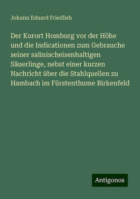 Johann Eduard Friedlieb: Der Kurort Homburg vor der Höhe und die Indicationen zum Gebrauche seiner salinischeisenhaltigen Säuerlinge, nebst einer kurzen Nachricht über die Stahlquellen zu Hambach im Fürstenthume Birkenfeld, Buch