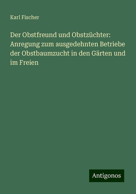 Karl Fischer: Der Obstfreund und Obstzüchter: Anregung zum ausgedehnten Betriebe der Obstbaumzucht in den Gärten und im Freien, Buch