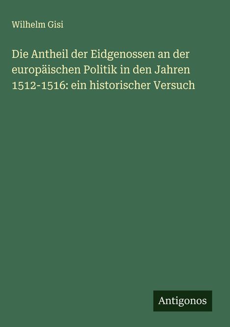 Wilhelm Gisi: Die Antheil der Eidgenossen an der europäischen Politik in den Jahren 1512-1516: ein historischer Versuch, Buch