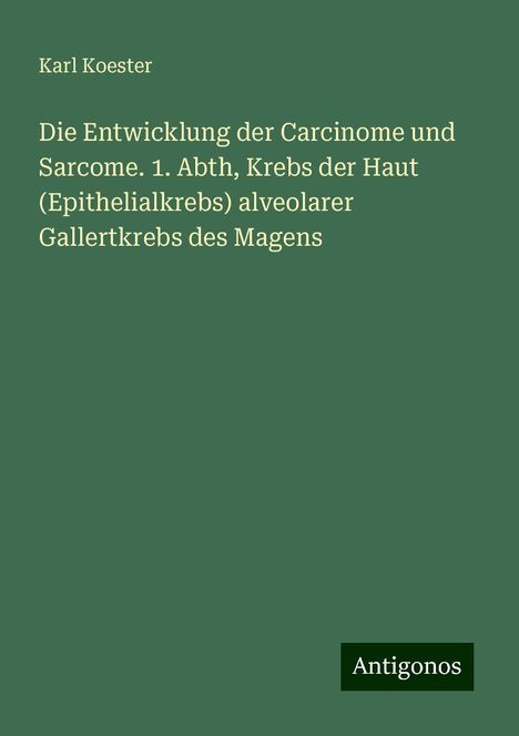 Karl Koester: Die Entwicklung der Carcinome und Sarcome. 1. Abth, Krebs der Haut (Epithelialkrebs) alveolarer Gallertkrebs des Magens, Buch