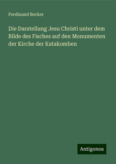 Ferdinand Becker: Die Darstellung Jesu Christi unter dem Bilde des Fisches auf den Monumenten der Kirche der Katakomben, Buch