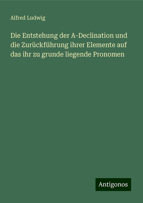 Alfred Ludwig: Die Entstehung der A-Declination und die Zurückführung ihrer Elemente auf das ihr zu grunde liegende Pronomen, Buch