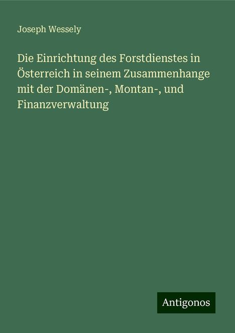 Joseph Wessely: Die Einrichtung des Forstdienstes in Österreich in seinem Zusammenhange mit der Domänen-, Montan-, und Finanzverwaltung, Buch