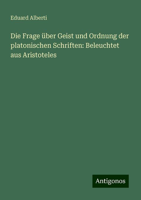 Eduard Alberti: Die Frage über Geist und Ordnung der platonischen Schriften: Beleuchtet aus Aristoteles, Buch