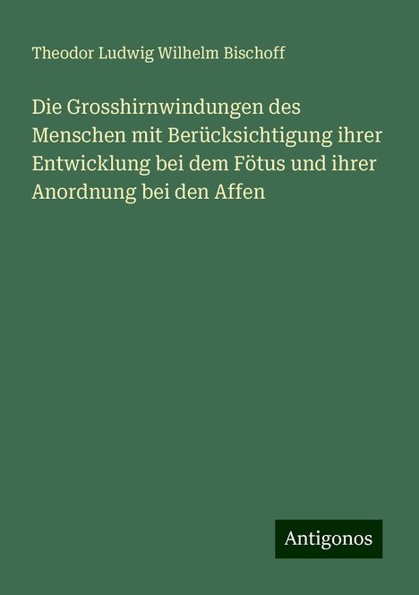 Theodor Ludwig Wilhelm Bischoff: Die Grosshirnwindungen des Menschen mit Berücksichtigung ihrer Entwicklung bei dem Fötus und ihrer Anordnung bei den Affen, Buch