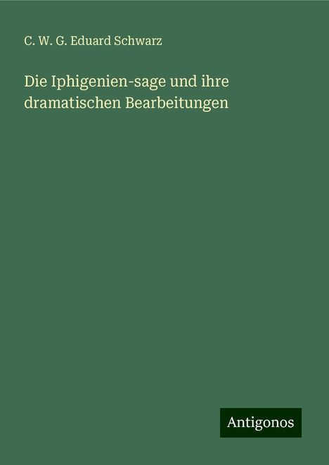 C. W. G. Eduard Schwarz: Die Iphigenien-sage und ihre dramatischen Bearbeitungen, Buch