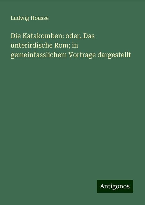 Ludwig Housse: Die Katakomben: oder, Das unterirdische Rom; in gemeinfasslichem Vortrage dargestellt, Buch