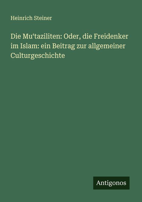 Heinrich Steiner: Die Mu¿taziliten: Oder, die Freidenker im Islam: ein Beitrag zur allgemeiner Culturgeschichte, Buch