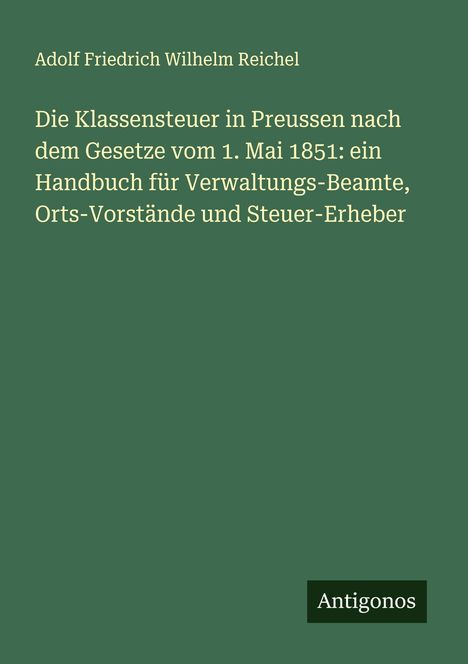 Adolf Friedrich Wilhelm Reichel: Die Klassensteuer in Preussen nach dem Gesetze vom 1. Mai 1851: ein Handbuch für Verwaltungs-Beamte, Orts-Vorstände und Steuer-Erheber, Buch