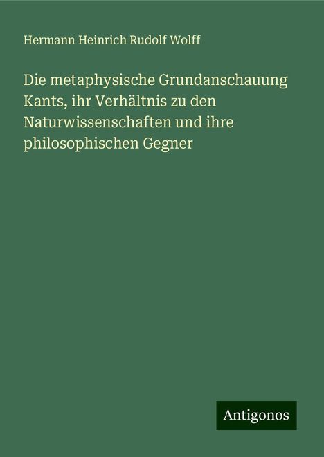 Hermann Heinrich Rudolf Wolff: Die metaphysische Grundanschauung Kants, ihr Verhältnis zu den Naturwissenschaften und ihre philosophischen Gegner, Buch