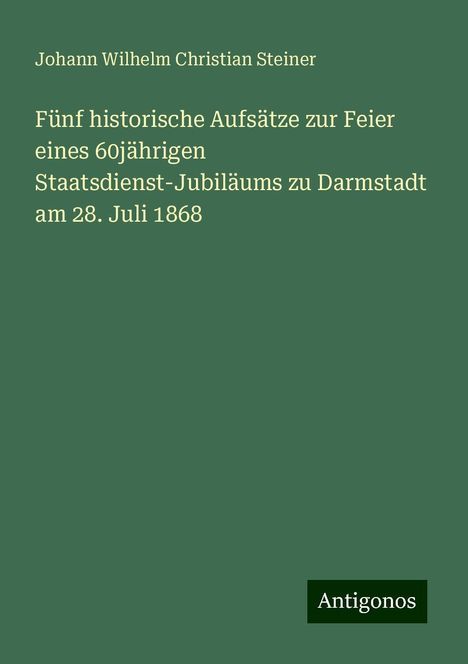 Johann Wilhelm Christian Steiner: Fünf historische Aufsätze zur Feier eines 60jährigen Staatsdienst-Jubiläums zu Darmstadt am 28. Juli 1868, Buch