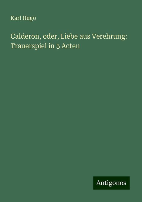 Karl Hugo: Calderon, oder, Liebe aus Verehrung: Trauerspiel in 5 Acten, Buch