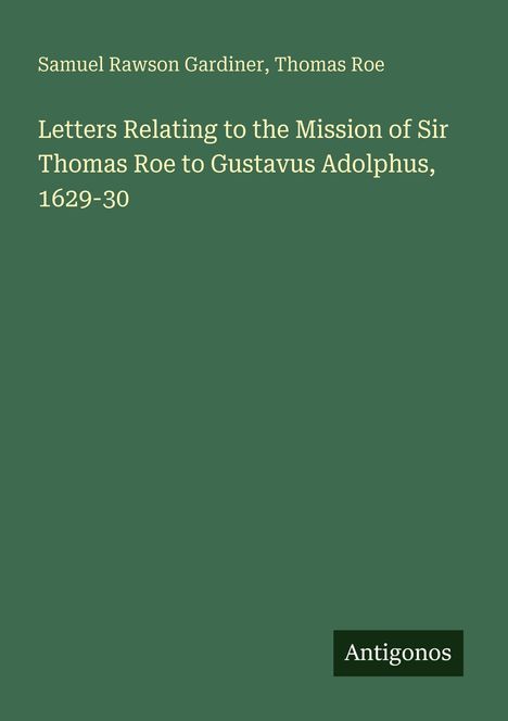 Titel: "Letters Relating to the Mission of Sir Thomas Roe to Gustavus Adolphus, 1629-30". Autoren: Samuel Rawson Gardiner, Thomas Roe. Unten steht "Antigonos". Hintergrund: Grün.