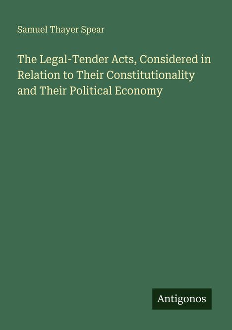 Titel: "The Legal-Tender Acts, Considered in Relation to Their Constitutionality and Their Political Economy". Autor: Samuel Thayer Spear. Unten rechts steht "Antigonos". Grüner Hintergrund.