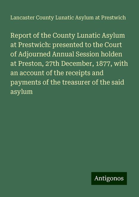 Lancaster County Lunatic Asylum at Prestwich: Report of the County Lunatic Asylum at Prestwich: presented to the Court of Adjourned Annual Session holden at Preston, 27th December, 1877, with an account of the receipts and payments of the treasurer of the said asylum, Buch