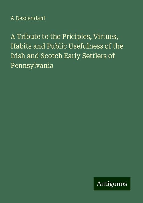 A Descendant: A Tribute to the Priciples, Virtues, Habits and Public Usefulness of the Irish and Scotch Early Settlers of Pennsylvania, Buch