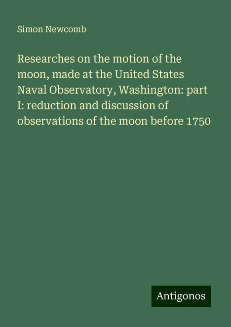 Simon Newcomb: Researches on the motion of the moon, made at the United States Naval Observatory, Washington: part I: reduction and discussion of observations of the moon before 1750, Buch