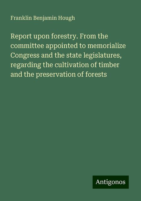 Franklin Benjamin Hough: Report upon forestry. From the committee appointed to memorialize Congress and the state legislatures, regarding the cultivation of timber and the preservation of forests, Buch