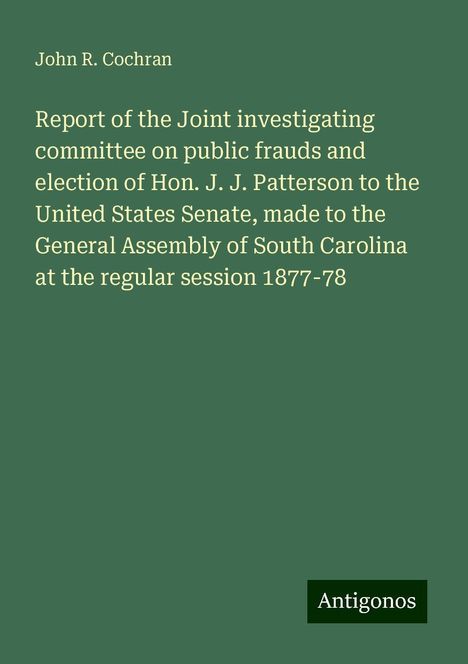 John R. Cochran: Report of the Joint investigating committee on public frauds and election of Hon. J. J. Patterson to the United States Senate, made to the General Assembly of South Carolina at the regular session 1877-78, Buch