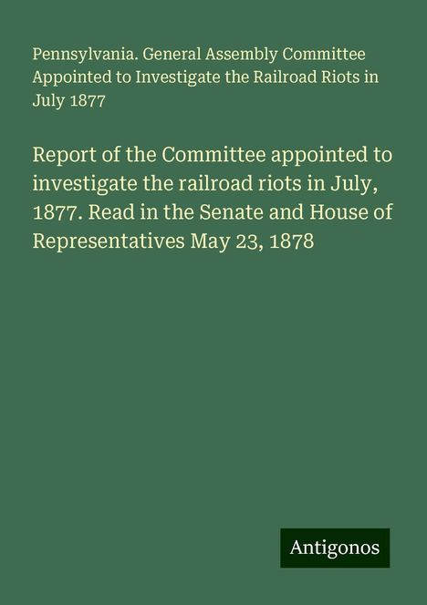 Pennsylvania. General Assembly Committee Appointed to Investigate the Railroad Riots in July 1877: Report of the Committee appointed to investigate the railroad riots in July, 1877. Read in the Senate and House of Representatives May 23, 1878, Buch