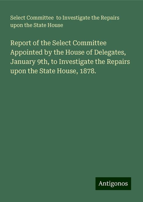 Select Committee to Investigate the Repairs upon the State House: Report of the Select Committee Appointed by the House of Delegates, January 9th, to Investigate the Repairs upon the State House, 1878., Buch