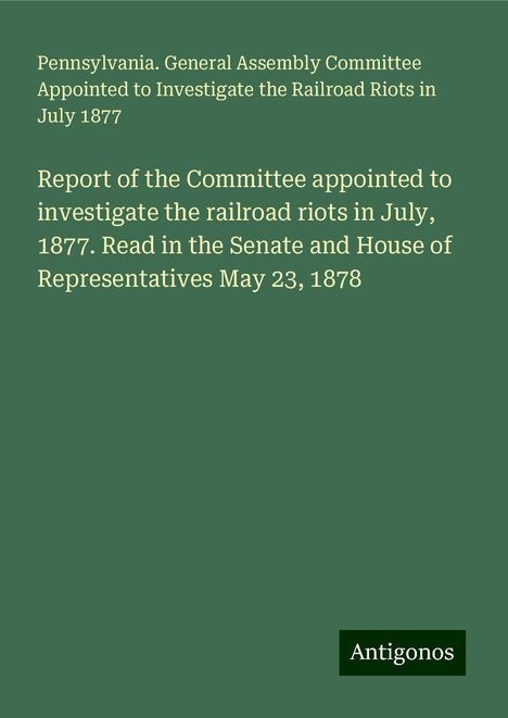 Pennsylvania. General Assembly Committee Appointed to Investigate the Railroad Riots in July 1877: Report of the Committee appointed to investigate the railroad riots in July, 1877. Read in the Senate and House of Representatives May 23, 1878, Buch