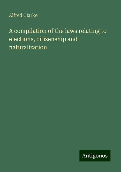 Alfred Clarke: A compilation of the laws relating to elections, citizenship and naturalization, Buch