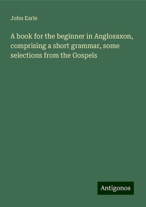 John Earle: A book for the beginner in Anglosaxon, comprising a short grammar, some selections from the Gospels, Buch