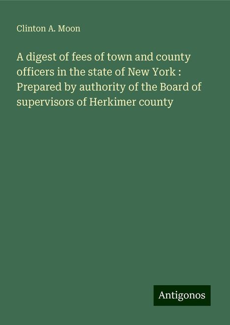 Clinton A. Moon: A digest of fees of town and county officers in the state of New York : Prepared by authority of the Board of supervisors of Herkimer county, Buch