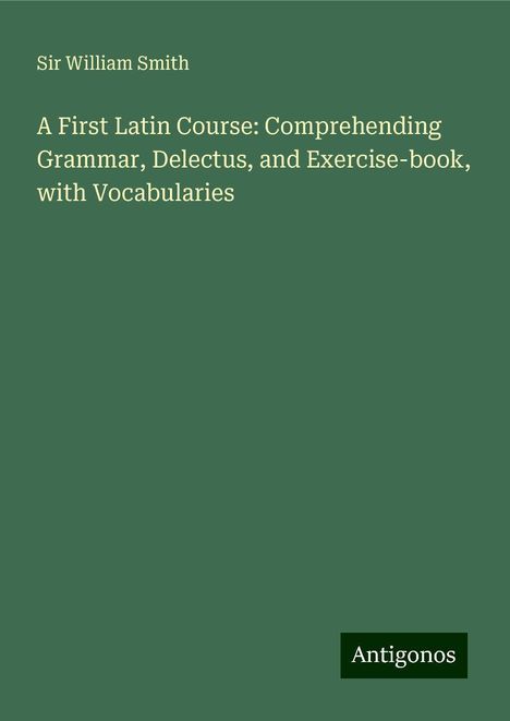 William Smith: A First Latin Course: Comprehending Grammar, Delectus, and Exercise-book, with Vocabularies, Buch